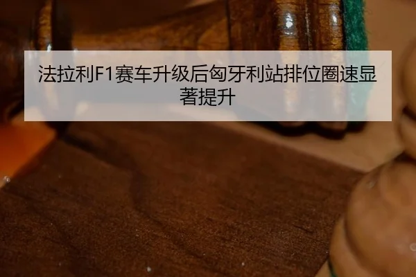 法拉利F1赛车升级后匈牙利站排位圈速显著提升