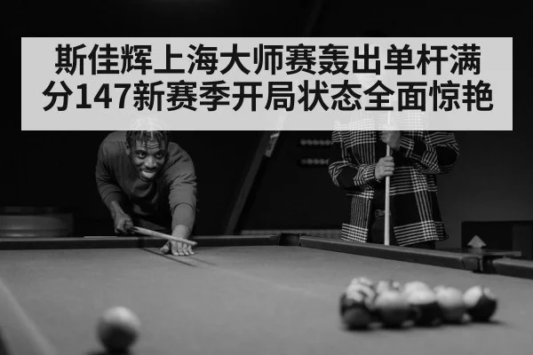 斯佳辉上海大师赛轰出单杆满分147新赛季开局状态全面惊艳
