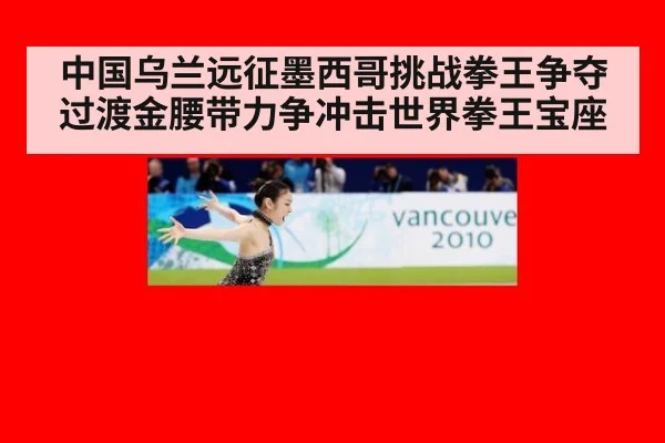 中国乌兰远征墨西哥挑战拳王争夺过渡金腰带力争冲击世界拳王宝座